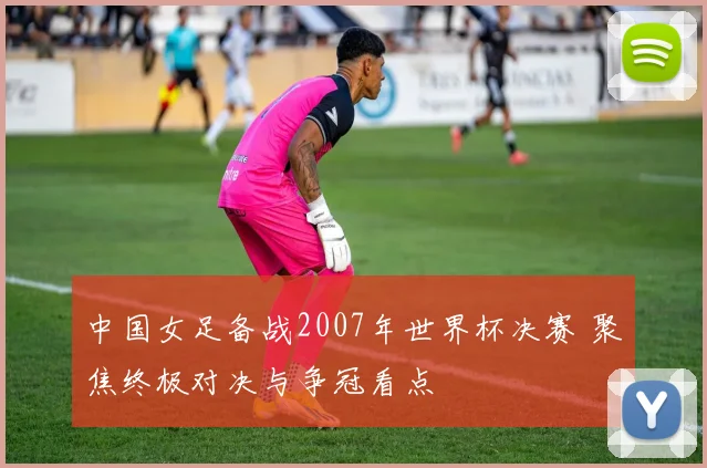 中国女足备战2007年世界杯决赛 聚焦终极对决与争冠看点