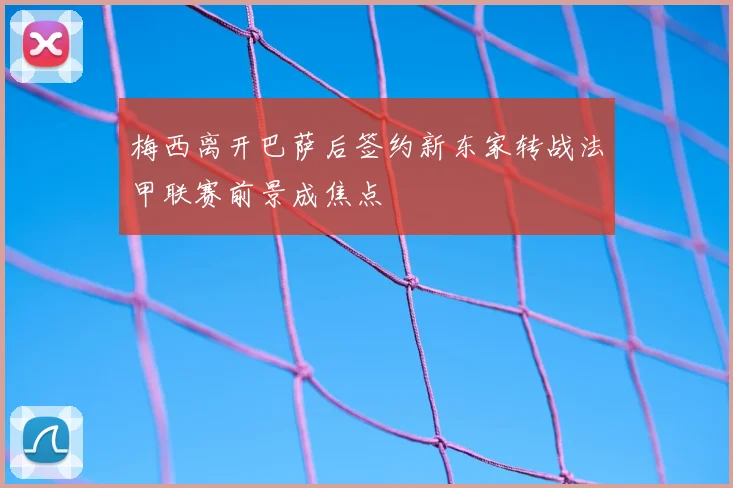 梅西离开巴萨后签约新东家转战法甲联赛前景成焦点