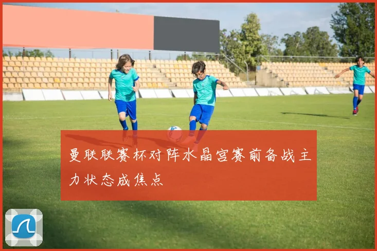 曼联联赛杯对阵水晶宫赛前备战主力状态成焦点