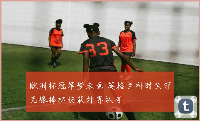 欧洲杯冠军梦未竟 英格兰补时失守无缘捧杯仍获外界认可