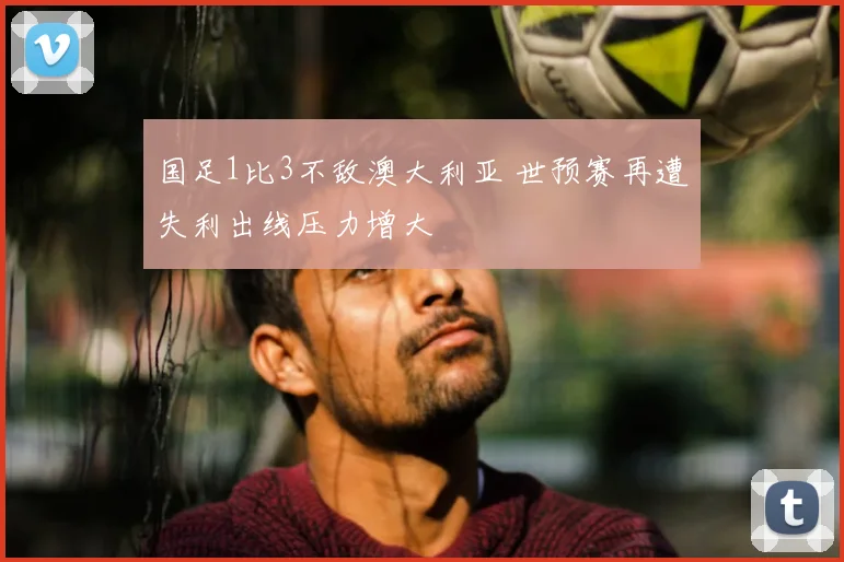 国足1比3不敌澳大利亚 世预赛再遭失利出线压力增大