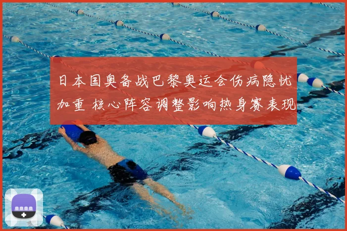 日本国奥备战巴黎奥运会伤病隐忧加重 核心阵容调整影响热身赛表现