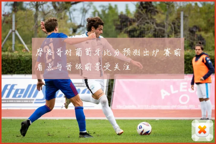 摩洛哥对葡萄牙比分预测出炉 赛前看点与晋级前景受关注