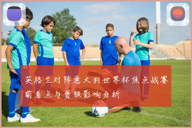 英格兰对阵意大利世界杯焦点战赛前看点与晋级影响分析