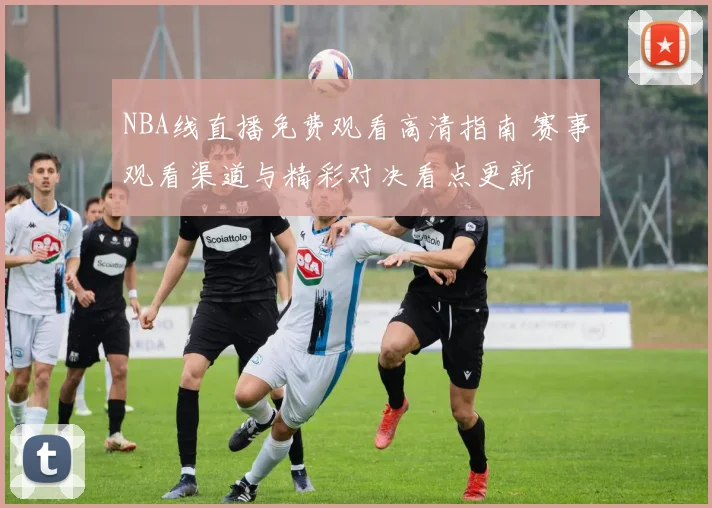 NBA线直播免费观看高清指南 赛事观看渠道与精彩对决看点更新
