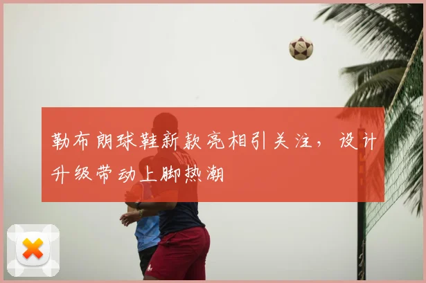 勒布朗球鞋新款亮相引关注，设计升级带动上脚热潮