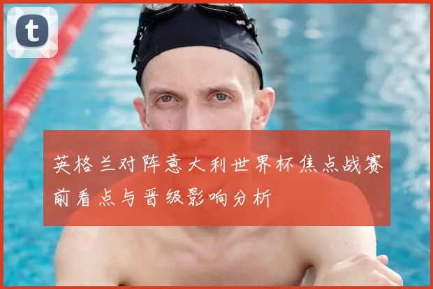 英格兰对阵意大利世界杯焦点战赛前看点与晋级影响分析