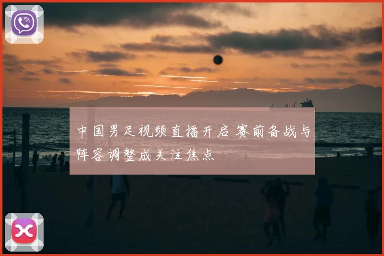 中国男足视频直播开启 赛前备战与阵容调整成关注焦点