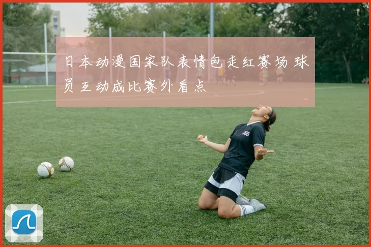 日本动漫国家队表情包走红赛场 球员互动成比赛外看点