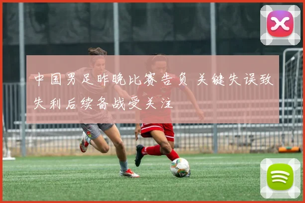 中国男足昨晚比赛告负 关键失误致失利后续备战受关注