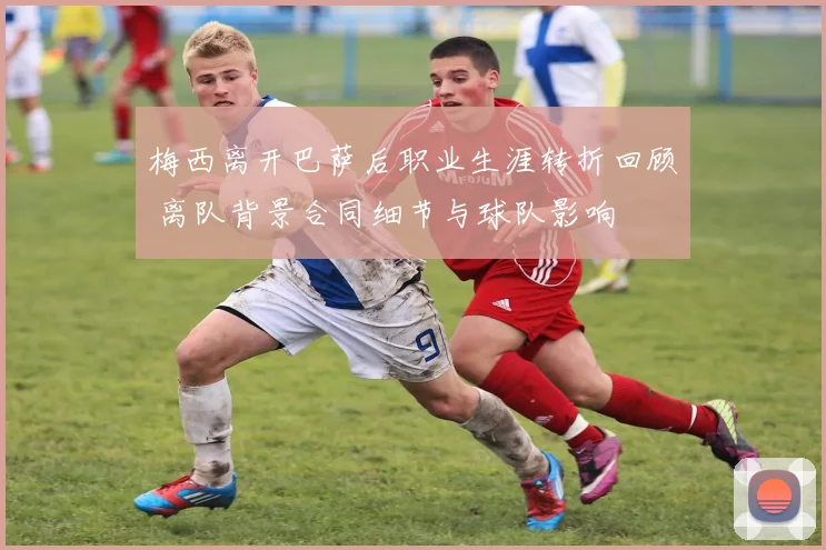 梅西离开巴萨后职业生涯转折回顾 离队背景合同细节与球队影响