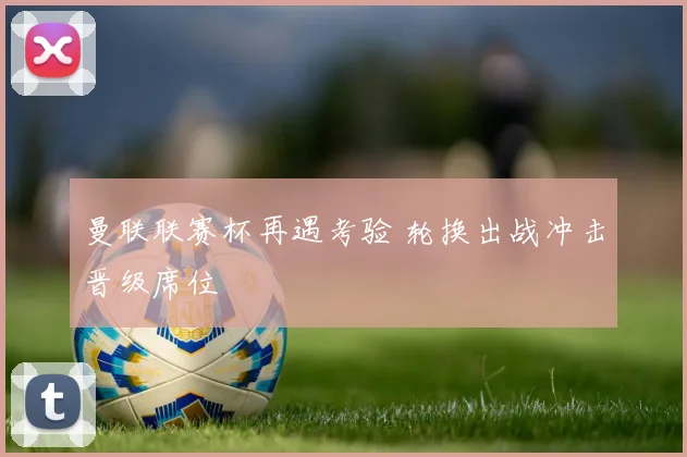 曼联联赛杯再遇考验 轮换出战冲击晋级席位