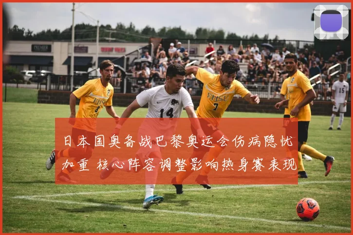 日本国奥备战巴黎奥运会伤病隐忧加重 核心阵容调整影响热身赛表现