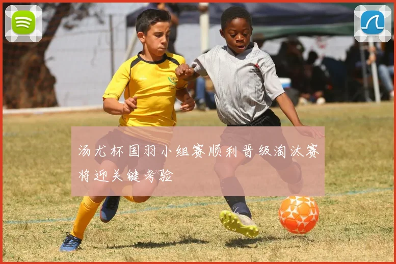 汤尤杯国羽小组赛顺利晋级淘汰赛将迎关键考验